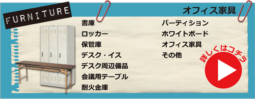 オフィス家具・書庫、ロッカー、保管庫、デスク、イス、デスク周辺備品、会議用テーブル、耐火金庫、パーティション、ホワイトボード、オフィス家具その他　詳しくはコチラ